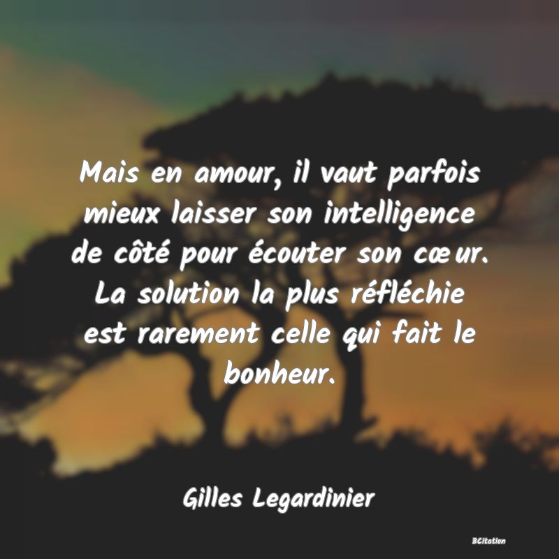 image de citation: Mais en amour, il vaut parfois mieux laisser son intelligence de côté pour écouter son cœur. La solution la plus réfléchie est rarement celle qui fait le bonheur.