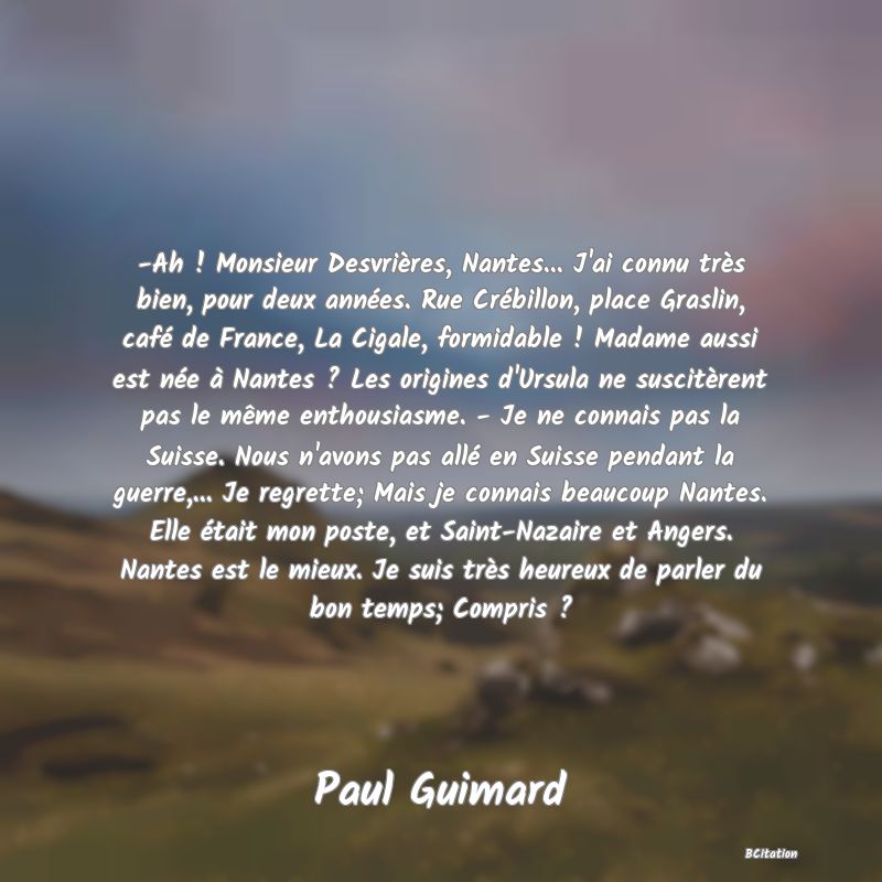 Belle Citation - -Ah ! Monsieur Desvrières, Nantes... J'ai connu très bien, pour deux années. Rue Crébillon, place Graslin, café de France, La Cigale, formidable ! Madame aussi est née à Nantes ? Les origines d'Ursula ne suscitèrent pas le même enthousiasme. - Je ne connais pas la Suisse. Nous n'avons pas allé en Suisse pendant la guerre,... Je regrette; Mais je connais beaucoup Nantes. Elle était mon poste, et Saint-Nazaire et Angers. Nantes est le mieux. Je suis très heureux de parler du bon temps; Compris ? - Paul Guimard