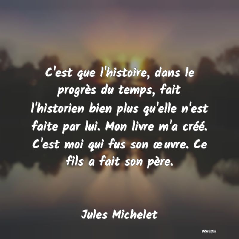 image de citation: C'est que l'histoire, dans le progrès du temps, fait l'historien bien plus qu'elle n'est faite par lui. Mon livre m'a créé. C'est moi qui fus son œuvre. Ce fils a fait son père.