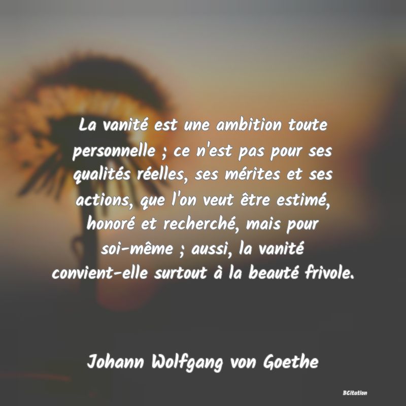 Belle Citation - La vanité est une ambition toute personnelle ; ce n'est pas pour ses qualités réelles, ses mérites et ses actions, que l'on veut être estimé, honoré et recherché, mais pour soi-même ; aussi, la vanité convient-elle surtout à la beauté frivole. - Johann Wolfgang von Goethe