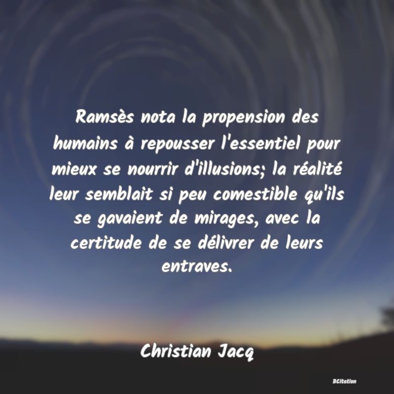 image de citation: Ramsès nota la propension des humains à repousser l'essentiel pour mieux se nourrir d'illusions; la réalité leur semblait si peu comestible qu'ils se gavaient de mirages, avec la certitude de se délivrer de leurs entraves.