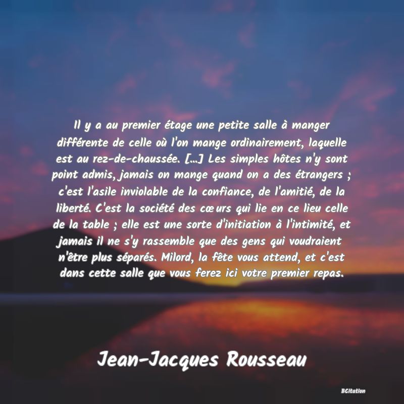 image de citation: Il y a au premier étage une petite salle à manger différente de celle où l'on mange ordinairement, laquelle est au rez-de-chaussée. [...] Les simples hôtes n'y sont point admis, jamais on mange quand on a des étrangers ; c'est l'asile inviolable de la confiance, de l'amitié, de la liberté. C'est la société des cœurs qui lie en ce lieu celle de la table ; elle est une sorte d'initiation à l'intimité, et jamais il ne s'y rassemble que des gens qui voudraient n'être plus séparés. Milord, la fête vous attend, et c'est dans cette salle que vous ferez ici votre premier repas.