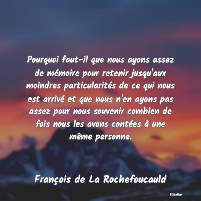 image de citation: Pourquoi faut-il que nous ayons assez de mémoire pour retenir jusqu'aux moindres particularités de ce qui nous est arrivé et que nous n'en ayons pas assez pour nous souvenir combien de fois nous les avons contées à une même personne.