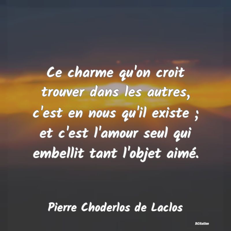 image de citation: Ce charme qu'on croit trouver dans les autres, c'est en nous qu'il existe ; et c'est l'amour seul qui embellit tant l'objet aimé.