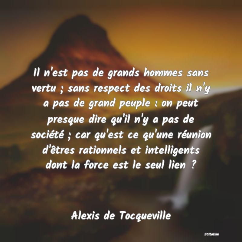 image de citation: Il n'est pas de grands hommes sans vertu ; sans respect des droits il n'y a pas de grand peuple : on peut presque dire qu'il n'y a pas de société ; car qu'est ce qu'une réunion d'êtres rationnels et intelligents dont la force est le seul lien ?