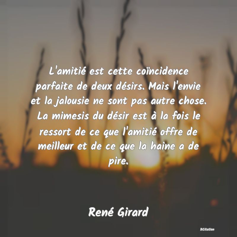 image de citation: L'amitié est cette coïncidence parfaite de deux désirs. Mais l'envie et la jalousie ne sont pas autre chose. La mimesis du désir est à la fois le ressort de ce que l'amitié offre de meilleur et de ce que la haine a de pire.