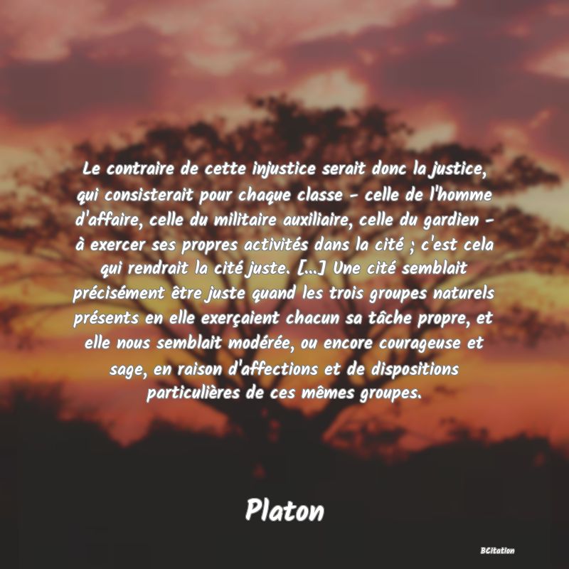 image de citation: Le contraire de cette injustice serait donc la justice, qui consisterait pour chaque classe - celle de l'homme d'affaire, celle du militaire auxiliaire, celle du gardien - à exercer ses propres activités dans la cité ; c'est cela qui rendrait la cité juste. [...] Une cité semblait précisément être juste quand les trois groupes naturels présents en elle exerçaient chacun sa tâche propre, et elle nous semblait modérée, ou encore courageuse et sage, en raison d'affections et de dispositions particulières de ces mêmes groupes.