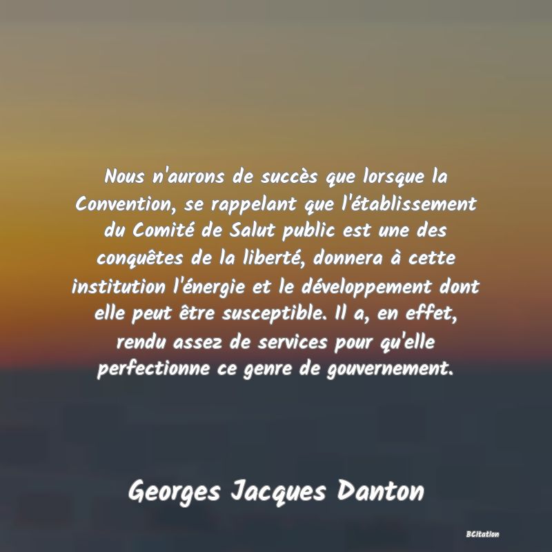 image de citation: Nous n'aurons de succès que lorsque la Convention, se rappelant que l'établissement du Comité de Salut public est une des conquêtes de la liberté, donnera à cette institution l'énergie et le développement dont elle peut être susceptible. Il a, en effet, rendu assez de services pour qu'elle perfectionne ce genre de gouvernement.