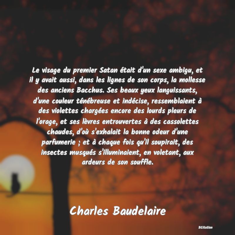 image de citation: Le visage du premier Satan était d'un sexe ambigu, et il y avait aussi, dans les lignes de son corps, la mollesse des anciens Bacchus. Ses beaux yeux languissants, d'une couleur ténébreuse et indécise, ressemblaient à des violettes chargées encore des lourds pleurs de l'orage, et ses lèvres entrouvertes à des cassolettes chaudes, d'où s'exhalait la bonne odeur d'une parfumerie ; et à chaque fois qu'il soupirait, des insectes musqués s'illuminaient, en voletant, aux ardeurs de son souffle.