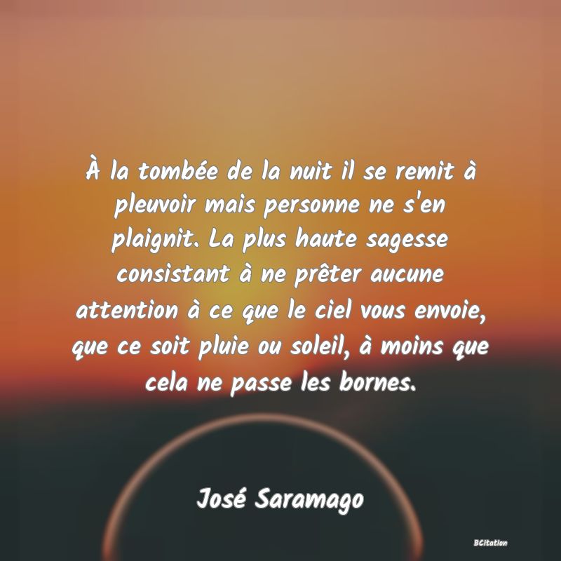 image de citation: À la tombée de la nuit il se remit à pleuvoir mais personne ne s'en plaignit. La plus haute sagesse consistant à ne prêter aucune attention à ce que le ciel vous envoie, que ce soit pluie ou soleil, à moins que cela ne passe les bornes.