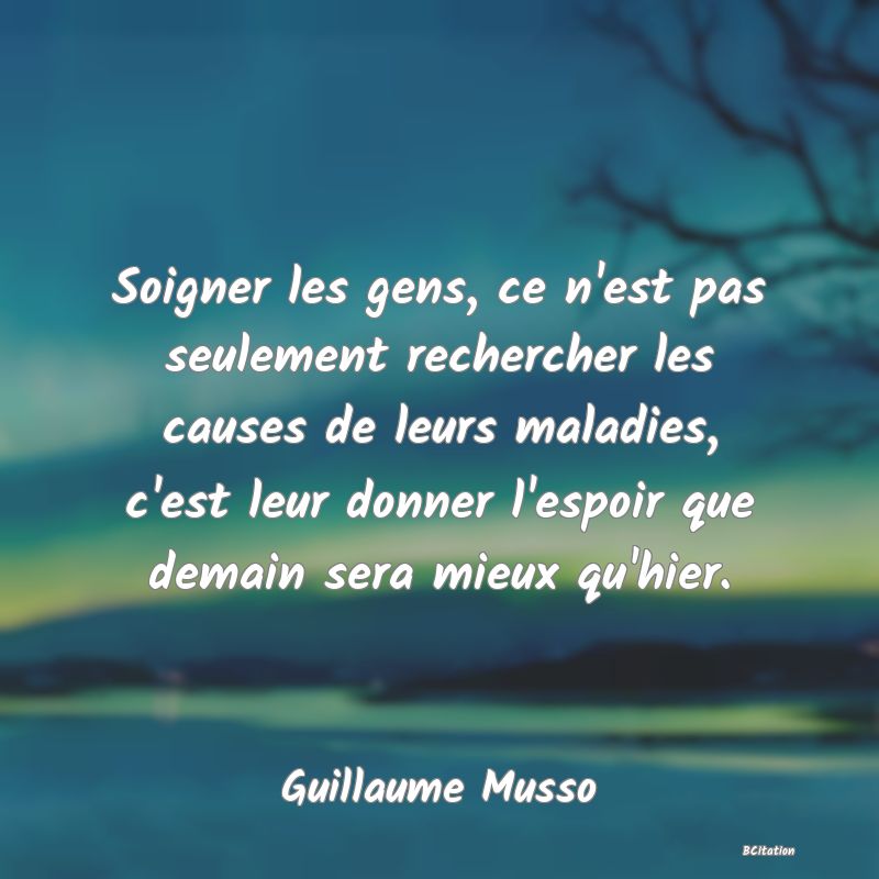 image de citation: Soigner les gens, ce n'est pas seulement rechercher les causes de leurs maladies, c'est leur donner l'espoir que demain sera mieux qu'hier.