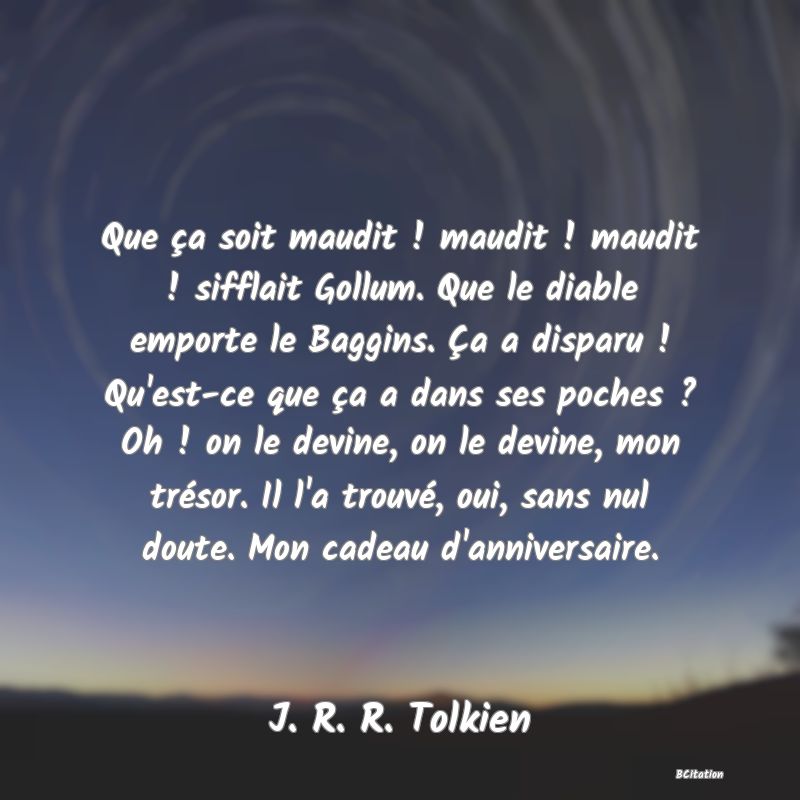 image de citation: Que ça soit maudit ! maudit ! maudit ! sifflait Gollum. Que le diable emporte le Baggins. Ça a disparu ! Qu'est-ce que ça a dans ses poches ? Oh ! on le devine, on le devine, mon trésor. Il l'a trouvé, oui, sans nul doute. Mon cadeau d'anniversaire.