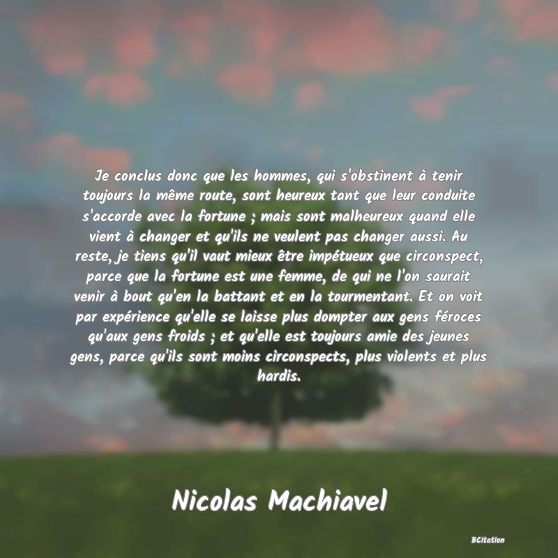 Belle Citation - Je conclus donc que les hommes, qui s'obstinent à tenir toujours la même route, sont heureux tant que leur conduite s'accorde avec la fortune ; mais sont malheureux quand elle vient à changer et qu'ils ne veulent pas changer aussi. Au reste, je tiens qu'il vaut mieux être impétueux que circonspect, parce que la fortune est une femme, de qui ne l'on saurait venir à bout qu'en la battant et en la tourmentant. Et on voit par expérience qu'elle se laisse plus dompter aux gens féroces qu'aux gens froids ; et qu'elle est toujours amie des jeunes gens, parce qu'ils sont moins circonspects, plus violents et plus hardis. - Nicolas Machiavel