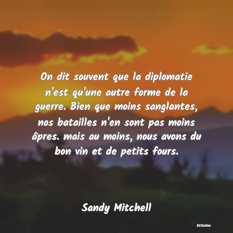 image de citation: On dit souvent que la diplomatie n'est qu'une autre forme de la guerre. Bien que moins sanglantes, nos batailles n'en sont pas moins âpres. mais au moins, nous avons du bon vin et de petits fours.