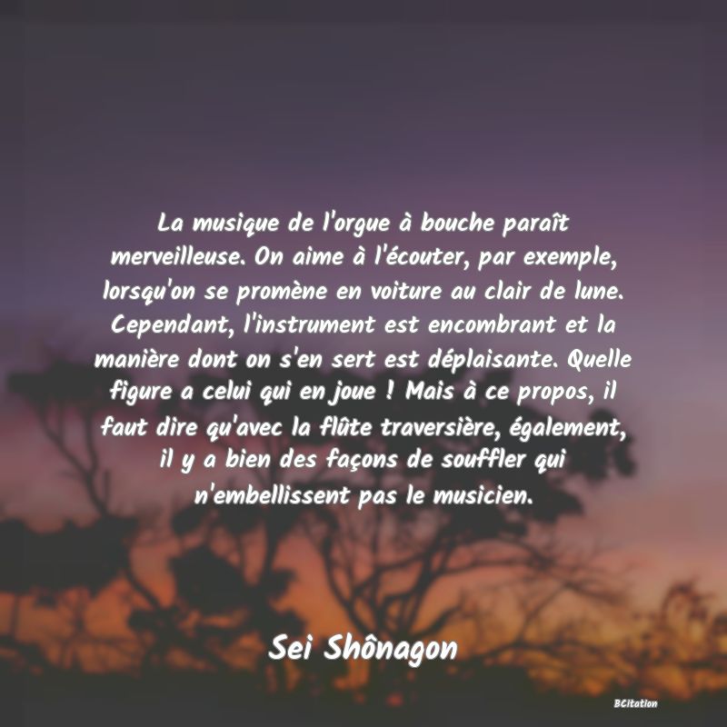 image de citation: La musique de l'orgue à bouche paraît merveilleuse. On aime à l'écouter, par exemple, lorsqu'on se promène en voiture au clair de lune. Cependant, l'instrument est encombrant et la manière dont on s'en sert est déplaisante. Quelle figure a celui qui en joue ! Mais à ce propos, il faut dire qu'avec la flûte traversière, également, il y a bien des façons de souffler qui n'embellissent pas le musicien.