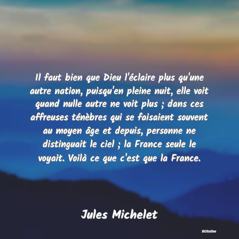 image de citation: Il faut bien que Dieu l'éclaire plus qu'une autre nation, puisqu'en pleine nuit, elle voit quand nulle autre ne voit plus ; dans ces affreuses ténèbres qui se faisaient souvent au moyen âge et depuis, personne ne distinguait le ciel ; la France seule le voyait. Voilà ce que c'est que la France.