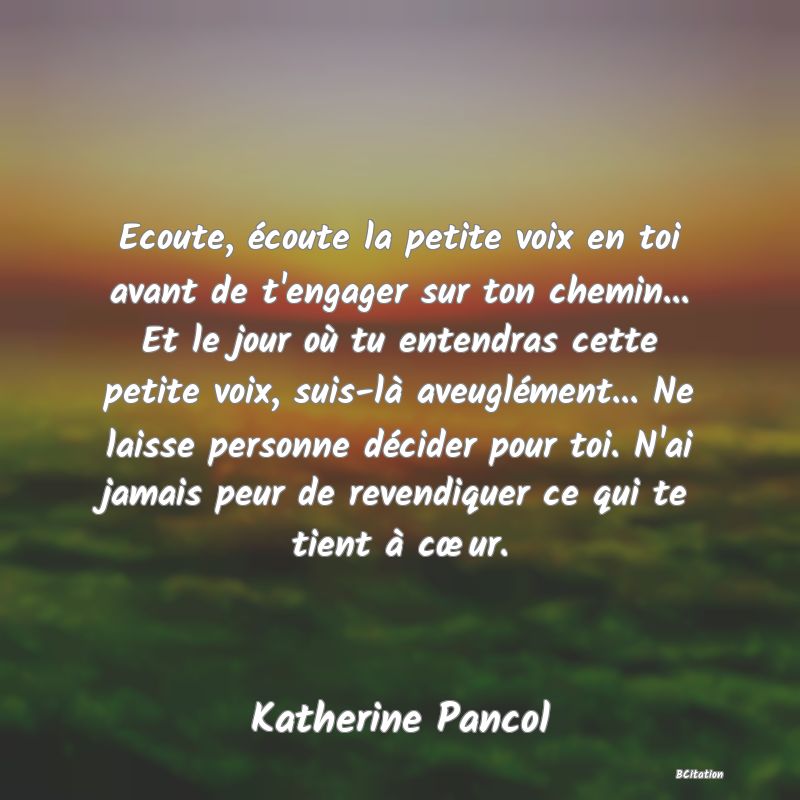 image de citation: Ecoute, écoute la petite voix en toi avant de t'engager sur ton chemin... Et le jour où tu entendras cette petite voix, suis-là aveuglément... Ne laisse personne décider pour toi. N'ai jamais peur de revendiquer ce qui te tient à cœur.