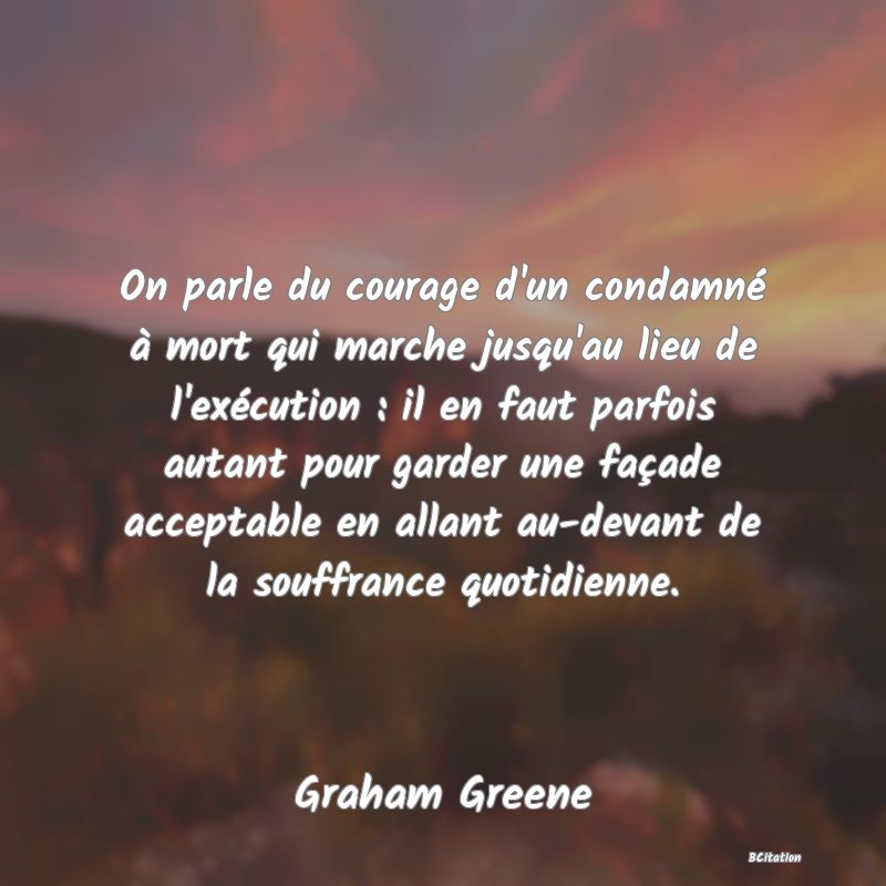 image de citation: On parle du courage d'un condamné à mort qui marche jusqu'au lieu de l'exécution : il en faut parfois autant pour garder une façade acceptable en allant au-devant de la souffrance quotidienne.