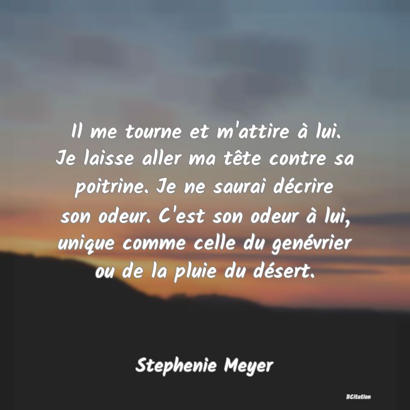 image de citation: Il me tourne et m'attire à lui. Je laisse aller ma tête contre sa poitrine. Je ne saurai décrire son odeur. C'est son odeur à lui, unique comme celle du genévrier ou de la pluie du désert.