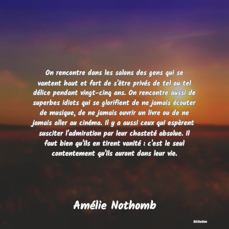 Belle Citation - On rencontre dans les salons des gens qui se vantent haut et fort de s'être privés de tel ou tel délice pendant vingt-cinq ans. On rencontre aussi de superbes idiots qui se glorifient de ne jamais écouter de musique, de ne jamais ouvrir un livre ou de ne jamais aller au cinéma. Il y a aussi ceux qui espèrent susciter l'admiration par leur chasteté absolue. Il faut bien qu'ils en tirent vanité : c'est le seul contentement qu'ils auront dans leur vie. - Amélie Nothomb