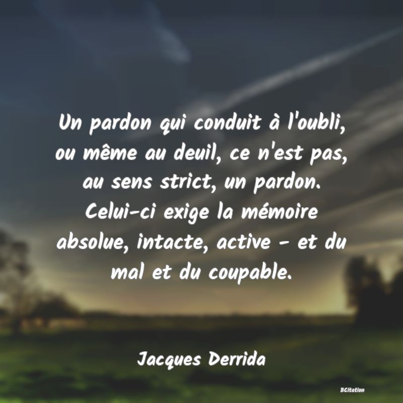 Belle Citation - Un pardon qui conduit à l'oubli, ou même au deuil, ce n'est pas, au sens strict, un pardon. Celui-ci exige la mémoire absolue, intacte, active - et du mal et du coupable. - Jacques Derrida