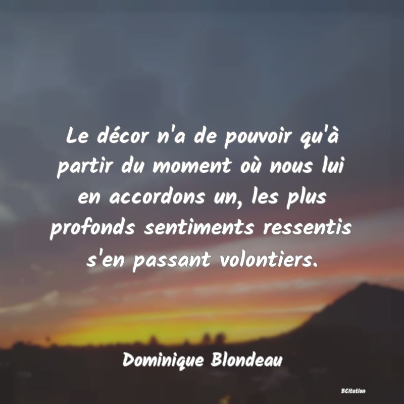 Belle Citation - Le décor n'a de pouvoir qu'à partir du moment où nous lui en accordons un, les plus profonds sentiments ressentis s'en passant volontiers. - Dominique Blondeau