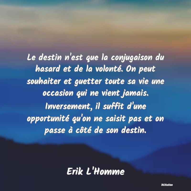 image de citation: Le destin n'est que la conjugaison du hasard et de la volonté. On peut souhaiter et guetter toute sa vie une occasion qui ne vient jamais. Inversement, il suffit d'une opportunité qu'on ne saisit pas et on passe à côté de son destin.