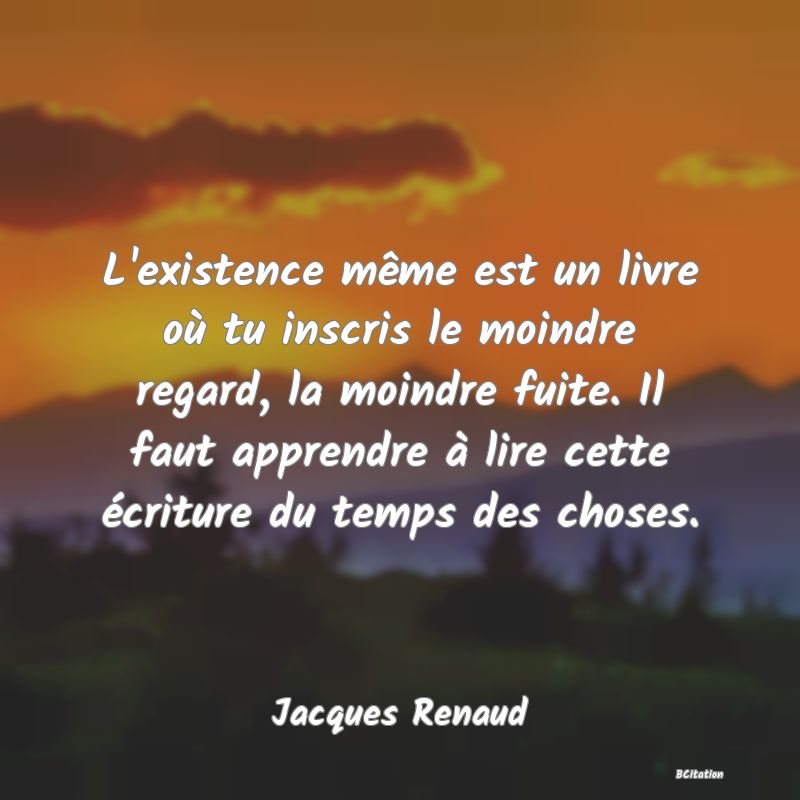 image de citation: L'existence même est un livre où tu inscris le moindre regard, la moindre fuite. Il faut apprendre à lire cette écriture du temps des choses.