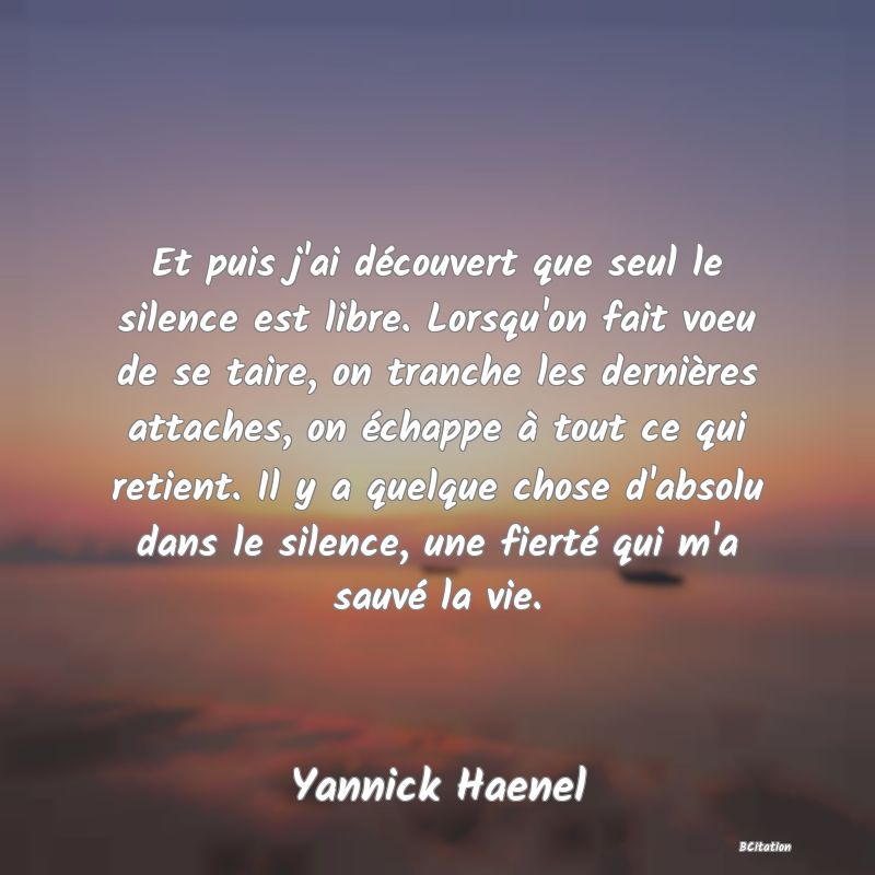 image de citation: Et puis j'ai découvert que seul le silence est libre. Lorsqu'on fait voeu de se taire, on tranche les dernières attaches, on échappe à tout ce qui retient. Il y a quelque chose d'absolu dans le silence, une fierté qui m'a sauvé la vie.