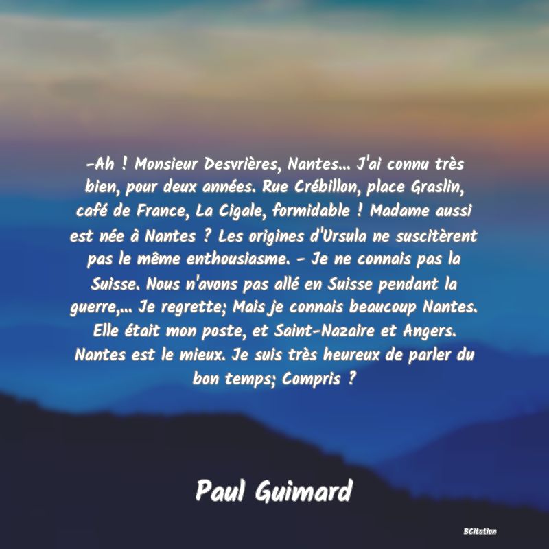 image de citation: -Ah ! Monsieur Desvrières, Nantes... J'ai connu très bien, pour deux années. Rue Crébillon, place Graslin, café de France, La Cigale, formidable ! Madame aussi est née à Nantes ? Les origines d'Ursula ne suscitèrent pas le même enthousiasme. - Je ne connais pas la Suisse. Nous n'avons pas allé en Suisse pendant la guerre,... Je regrette; Mais je connais beaucoup Nantes. Elle était mon poste, et Saint-Nazaire et Angers. Nantes est le mieux. Je suis très heureux de parler du bon temps; Compris ?