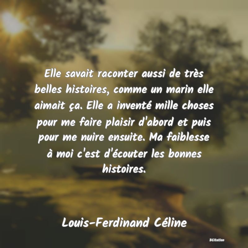 image de citation: Elle savait raconter aussi de très belles histoires, comme un marin elle aimait ça. Elle a inventé mille choses pour me faire plaisir d'abord et puis pour me nuire ensuite. Ma faiblesse à moi c'est d'écouter les bonnes histoires.