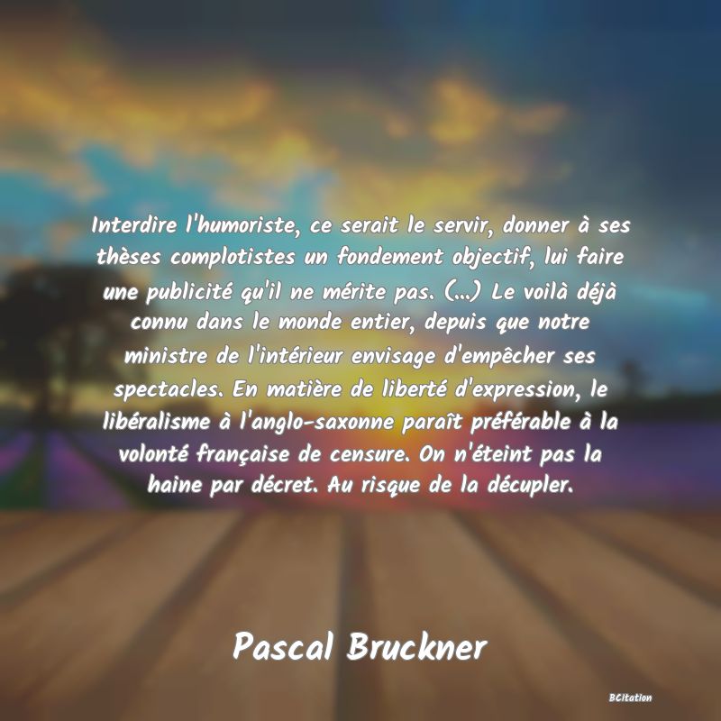 image de citation: Interdire l'humoriste, ce serait le servir, donner à ses thèses complotistes un fondement objectif, lui faire une publicité qu'il ne mérite pas. (...) Le voilà déjà connu dans le monde entier, depuis que notre ministre de l'intérieur envisage d'empêcher ses spectacles. En matière de liberté d'expression, le libéralisme à l'anglo-saxonne paraît préférable à la volonté française de censure. On n'éteint pas la haine par décret. Au risque de la décupler.