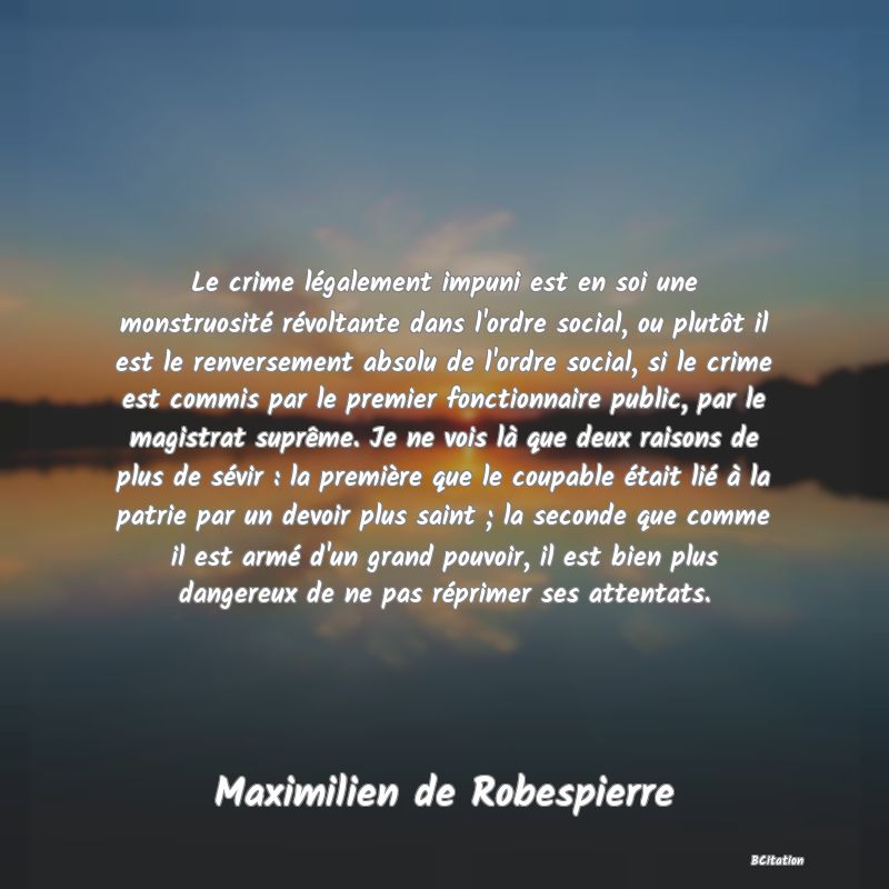 image de citation: Le crime légalement impuni est en soi une monstruosité révoltante dans l'ordre social, ou plutôt il est le renversement absolu de l'ordre social, si le crime est commis par le premier fonctionnaire public, par le magistrat suprême. Je ne vois là que deux raisons de plus de sévir : la première que le coupable était lié à la patrie par un devoir plus saint ; la seconde que comme il est armé d'un grand pouvoir, il est bien plus dangereux de ne pas réprimer ses attentats.