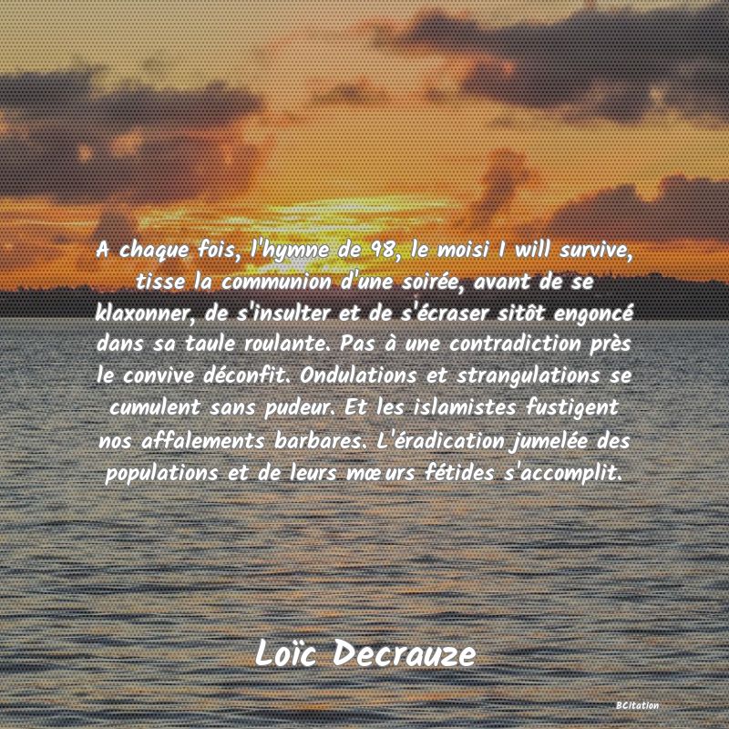 image de citation: A chaque fois, l'hymne de 98, le moisi I will survive, tisse la communion d'une soirée, avant de se klaxonner, de s'insulter et de s'écraser sitôt engoncé dans sa taule roulante. Pas à une contradiction près le convive déconfit. Ondulations et strangulations se cumulent sans pudeur. Et les islamistes fustigent nos affalements barbares. L'éradication jumelée des populations et de leurs mœurs fétides s'accomplit.