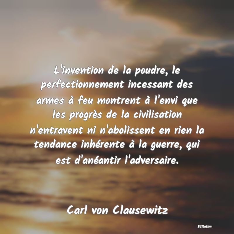 Belle Citation - L'invention de la poudre, le perfectionnement incessant des armes à feu montrent à l'envi que les progrès de la civilisation n'entravent ni n'abolissent en rien la tendance inhérente à la guerre, qui est d'anéantir l'adversaire. - Carl von Clausewitz