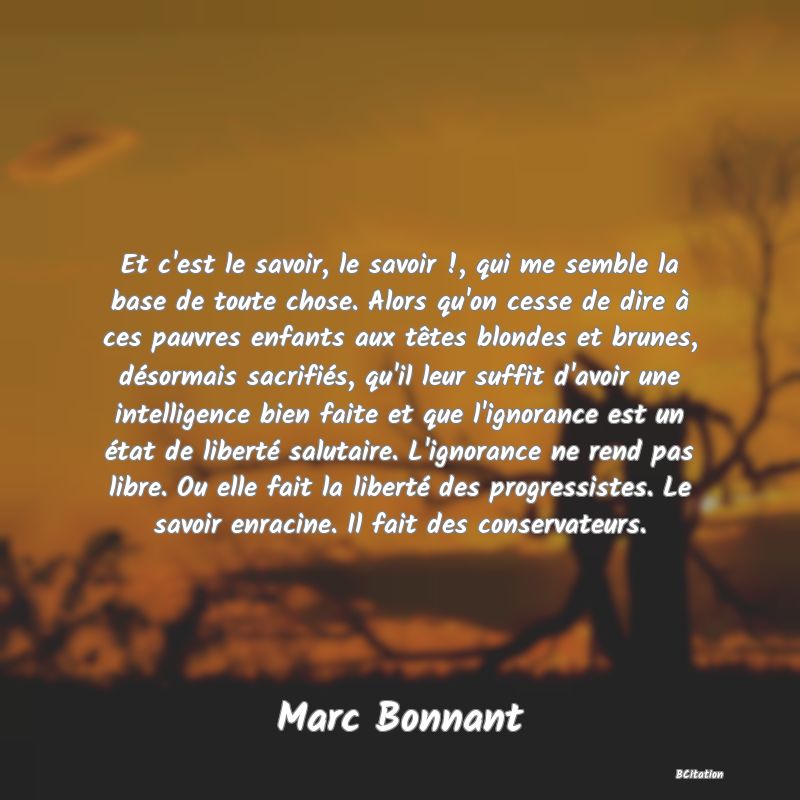 image de citation: Et c'est le savoir, le savoir !, qui me semble la base de toute chose. Alors qu'on cesse de dire à ces pauvres enfants aux têtes blondes et brunes, désormais sacrifiés, qu'il leur suffit d'avoir une intelligence bien faite et que l'ignorance est un état de liberté salutaire. L'ignorance ne rend pas libre. Ou elle fait la liberté des progressistes. Le savoir enracine. Il fait des conservateurs.