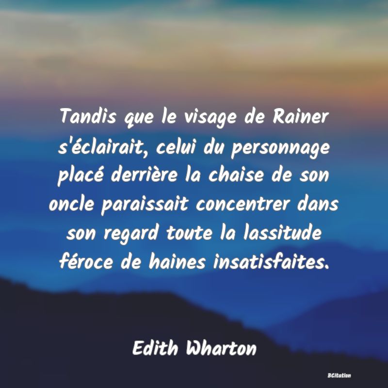 image de citation: Tandis que le visage de Rainer s'éclairait, celui du personnage placé derrière la chaise de son oncle paraissait concentrer dans son regard toute la lassitude féroce de haines insatisfaites.