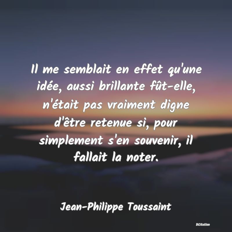 image de citation: Il me semblait en effet qu'une idée, aussi brillante fût-elle, n'était pas vraiment digne d'être retenue si, pour simplement s'en souvenir, il fallait la noter.