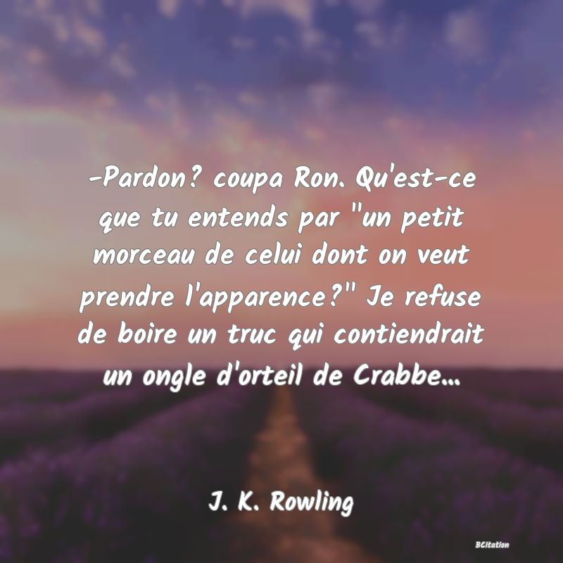 image de citation: -Pardon? coupa Ron. Qu'est-ce que tu entends par  un petit morceau de celui dont on veut prendre l'apparence?  Je refuse de boire un truc qui contiendrait un ongle d'orteil de Crabbe...