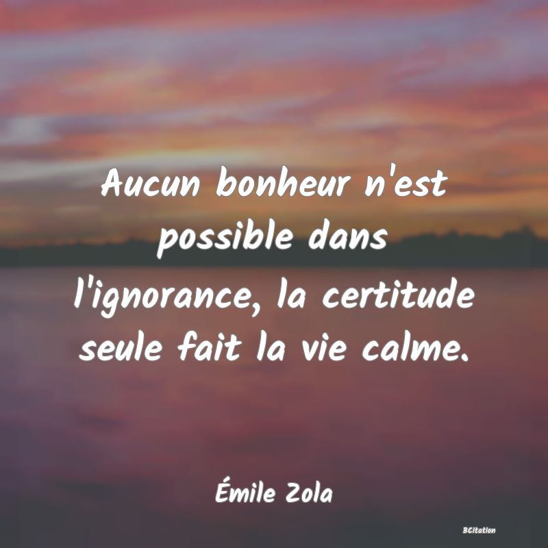 Belle Citation - Aucun bonheur n'est possible dans l'ignorance, la certitude seule fait la vie calme. - Émile Zola