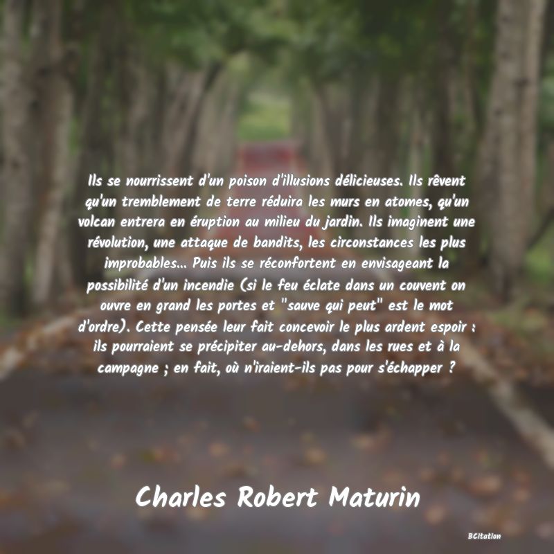 Belle Citation - Ils se nourrissent d'un poison d'illusions délicieuses. Ils rêvent qu'un tremblement de terre réduira les murs en atomes, qu'un volcan entrera en éruption au milieu du jardin. Ils imaginent une révolution, une attaque de bandits, les circonstances les plus improbables... Puis ils se réconfortent en envisageant la possibilité d'un incendie (si le feu éclate dans un couvent on ouvre en grand les portes et 