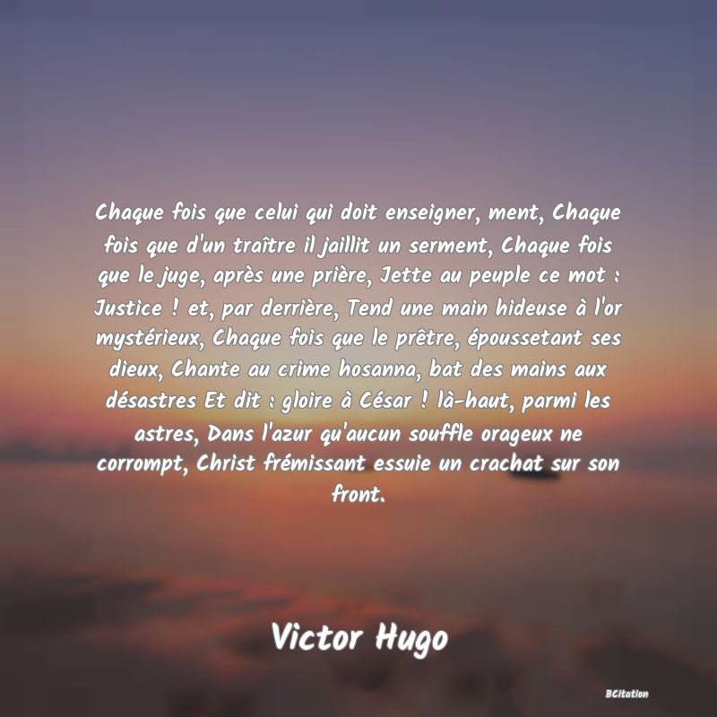 image de citation: Chaque fois que celui qui doit enseigner, ment, Chaque fois que d'un traître il jaillit un serment, Chaque fois que le juge, après une prière, Jette au peuple ce mot : Justice ! et, par derrière, Tend une main hideuse à l'or mystérieux, Chaque fois que le prêtre, époussetant ses dieux, Chante au crime hosanna, bat des mains aux désastres Et dit : gloire à César ! là-haut, parmi les astres, Dans l'azur qu'aucun souffle orageux ne corrompt, Christ frémissant essuie un crachat sur son front.