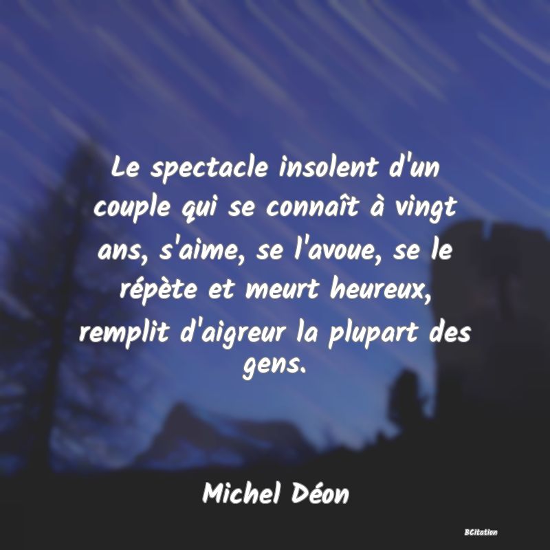 Belle Citation - Le spectacle insolent d'un couple qui se connaît à vingt ans, s'aime, se l'avoue, se le répète et meurt heureux, remplit d'aigreur la plupart des gens. - Michel Déon