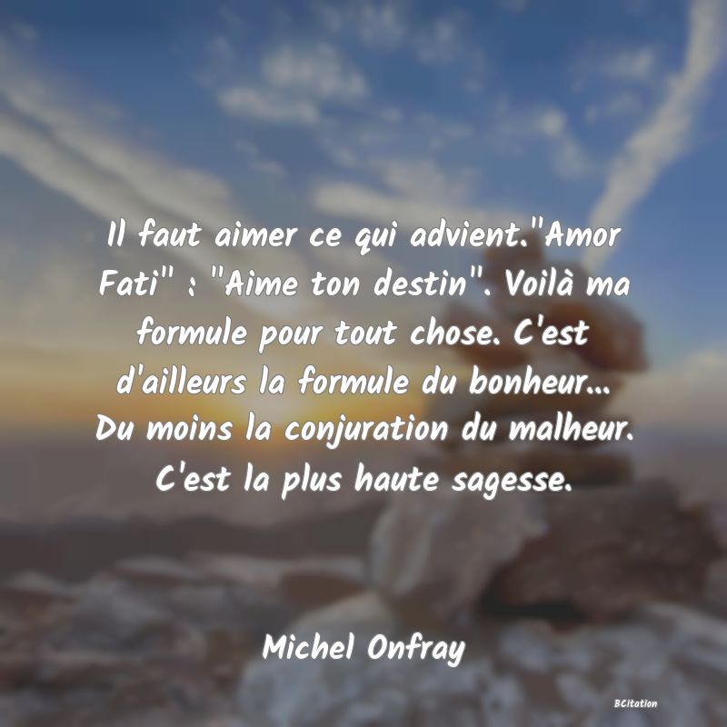 image de citation: Il faut aimer ce qui advient. Amor Fati  :  Aime ton destin . Voilà ma formule pour tout chose. C'est d'ailleurs la formule du bonheur... Du moins la conjuration du malheur. C'est la plus haute sagesse.