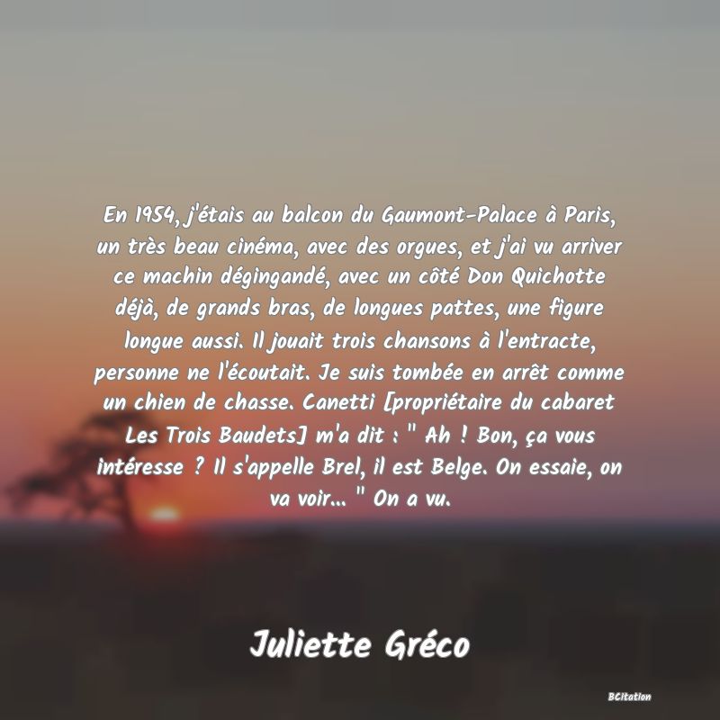 image de citation: En 1954, j'étais au balcon du Gaumont-Palace à Paris, un très beau cinéma, avec des orgues, et j'ai vu arriver ce machin dégingandé, avec un côté Don Quichotte déjà, de grands bras, de longues pattes, une figure longue aussi. Il jouait trois chansons à l'entracte, personne ne l'écoutait. Je suis tombée en arrêt comme un chien de chasse. Canetti [propriétaire du cabaret Les Trois Baudets] m'a dit :   Ah ! Bon, ça vous intéresse ? Il s'appelle Brel, il est Belge. On essaie, on va voir...   On a vu.