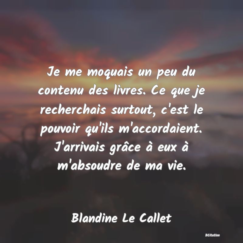 image de citation: Je me moquais un peu du contenu des livres. Ce que je recherchais surtout, c'est le pouvoir qu'ils m'accordaient. J'arrivais grâce à eux à m'absoudre de ma vie.