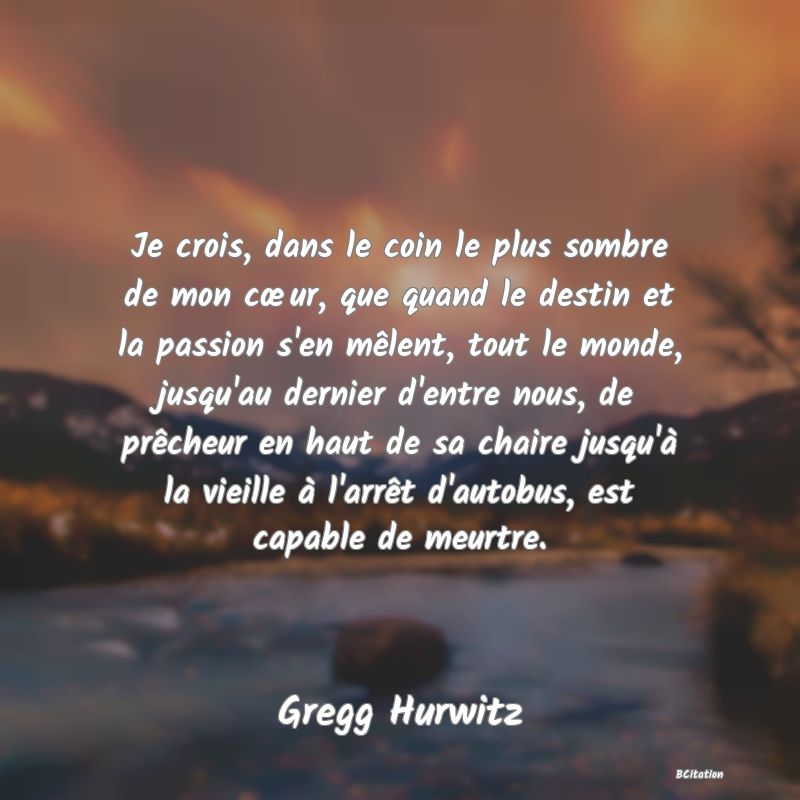 image de citation: Je crois, dans le coin le plus sombre de mon cœur, que quand le destin et la passion s'en mêlent, tout le monde, jusqu'au dernier d'entre nous, de prêcheur en haut de sa chaire jusqu'à la vieille à l'arrêt d'autobus, est capable de meurtre.