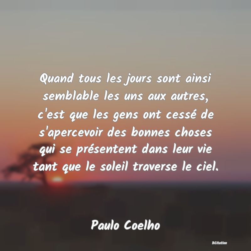 image de citation: Quand tous les jours sont ainsi semblable les uns aux autres, c'est que les gens ont cessé de s'apercevoir des bonnes choses qui se présentent dans leur vie tant que le soleil traverse le ciel.