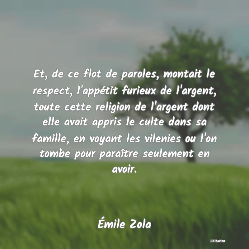 image de citation: Et, de ce flot de paroles, montait le respect, l'appétit furieux de l'argent, toute cette religion de l'argent dont elle avait appris le culte dans sa famille, en voyant les vilenies ou l'on tombe pour paraître seulement en avoir.