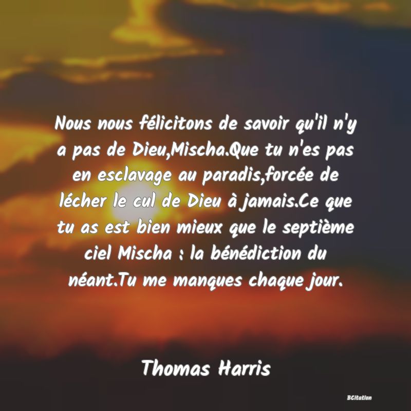 image de citation: Nous nous félicitons de savoir qu'il n'y a pas de Dieu,Mischa.Que tu n'es pas en esclavage au paradis,forcée de lécher le cul de Dieu à jamais.Ce que tu as est bien mieux que le septième ciel Mischa : la bénédiction du néant.Tu me manques chaque jour.